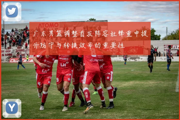 广东男篮调整首发阵容杜锋重申提升防守与转换效率的重要性